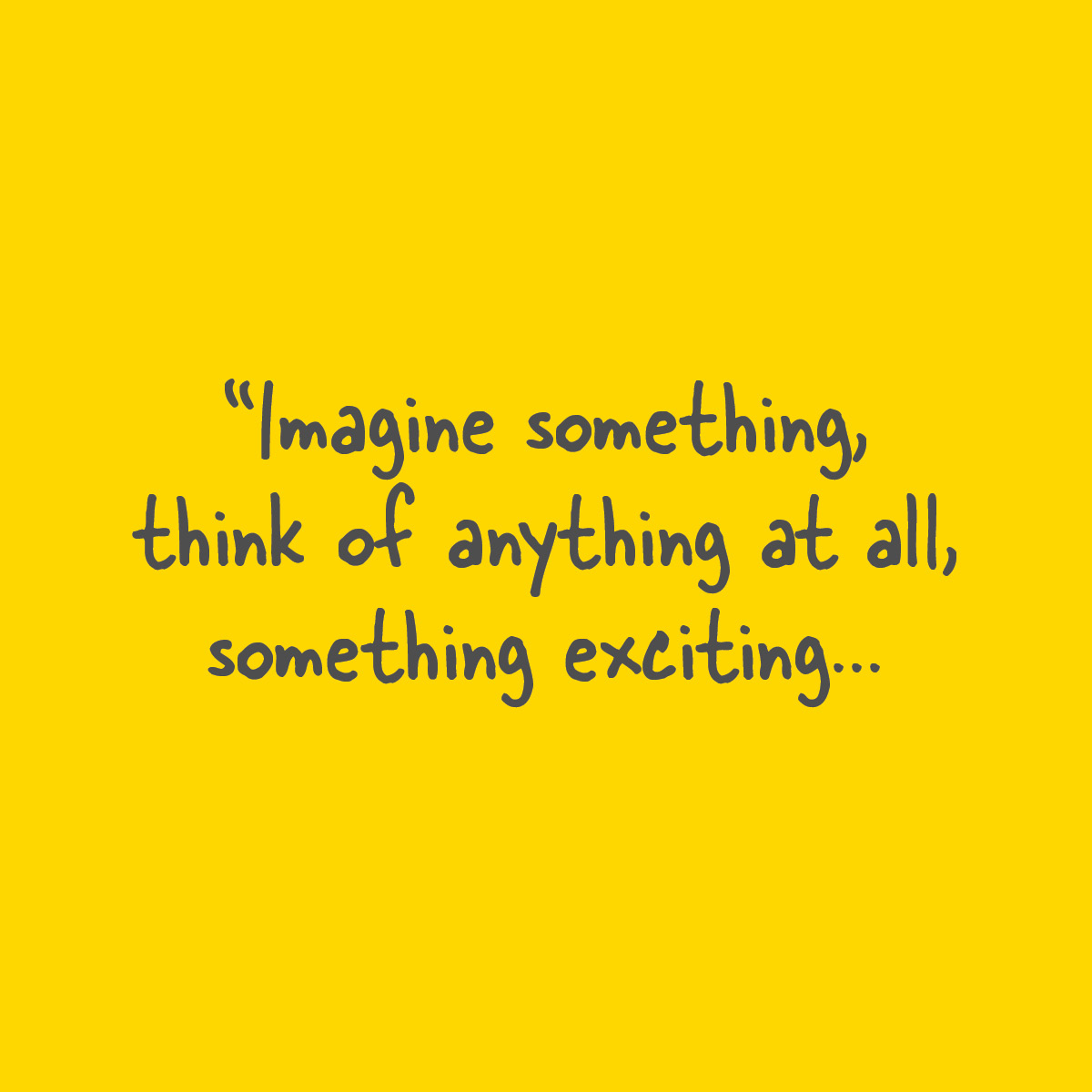 Imagine something, think of anything at all, something exciting...